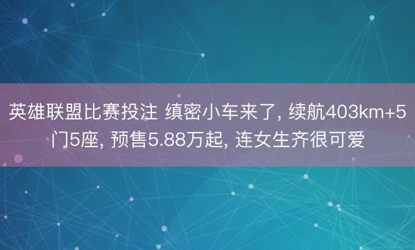 英雄联盟比赛投注 缜密小车来了， 续航403km+5门5座， 预售5.88万起， 连女生齐很可爱