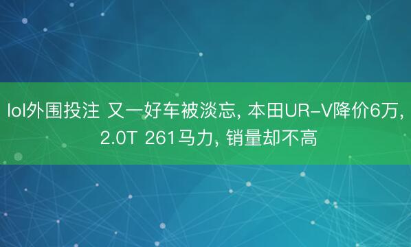 lol外围投注 又一好车被淡忘， 本田UR-V降价6万， 2.0T 261马力， 销量却不高