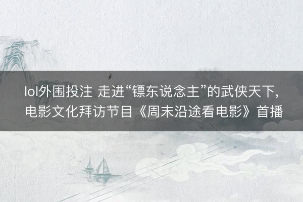 lol外围投注 走进“镖东说念主”的武侠天下， 电影文化拜访节目《周末沿途看电影》首播
