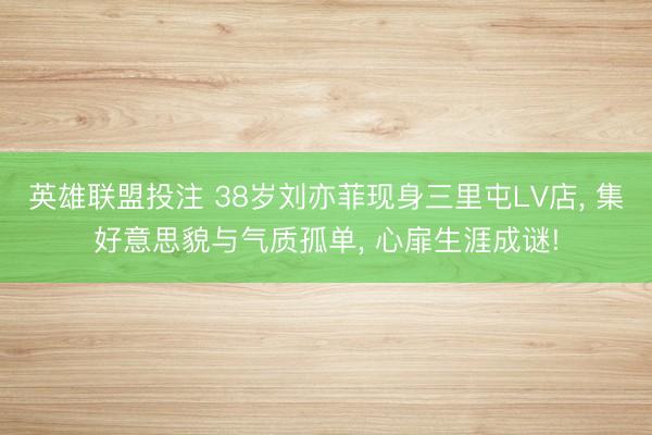 英雄联盟投注 38岁刘亦菲现身三里屯LV店， 集好意思貌与气质孤单， 心扉生涯成谜!