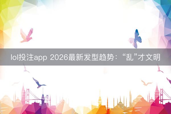 lol投注app 2026最新发型趋势：“乱”才文明