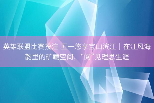 英雄联盟比赛投注 五一悠享宝山滨江｜在江风海韵里的矿藏空间，“阅”见理思生涯