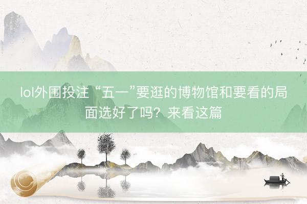 lol外围投注 “五一”要逛的博物馆和要看的局面选好了吗？来看这篇