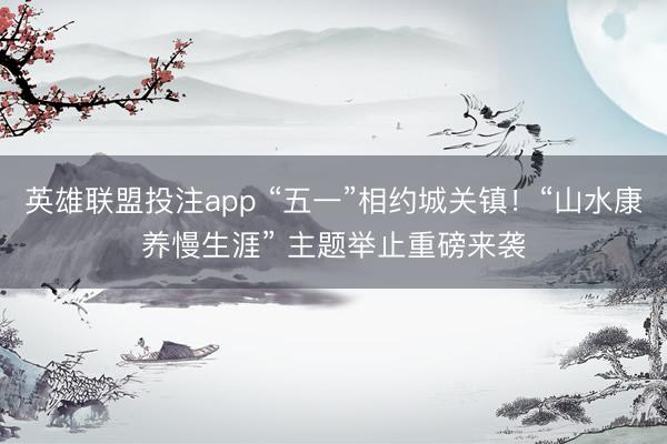 英雄联盟投注app “五一”相约城关镇！“山水康养慢生涯” 主题举止重磅来袭