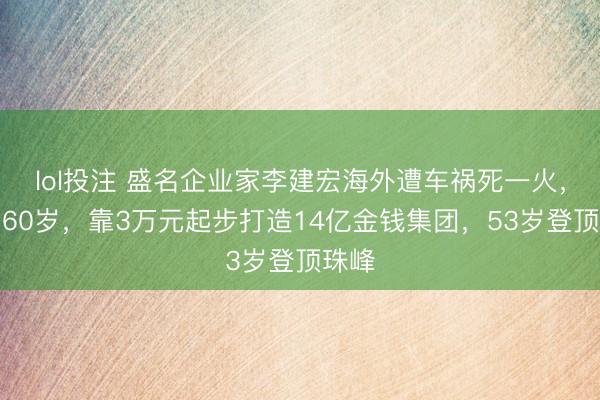 lol投注 盛名企业家李建宏海外遭车祸死一火，享年60岁，靠3万元起步打造14亿金钱集团，53岁登顶珠峰