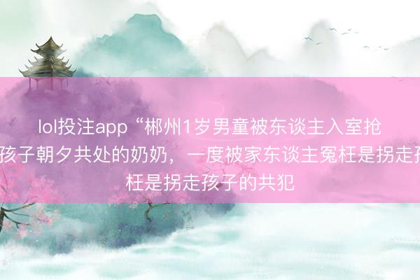 lol投注app “郴州1岁男童被东谈主入室抢走”案：和孩子朝夕共处的奶奶，一度被家东谈主冤枉是拐走孩子的共犯