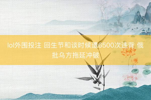 lol外围投注 回生节和谈时候遭6500次违背 俄批乌方拖延冲破