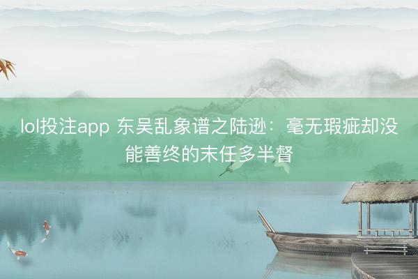 lol投注app 东吴乱象谱之陆逊：毫无瑕疵却没能善终的末任多半督