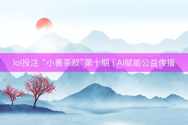 lol投注 “小善茶叙”第十期 | AI赋能公益传播