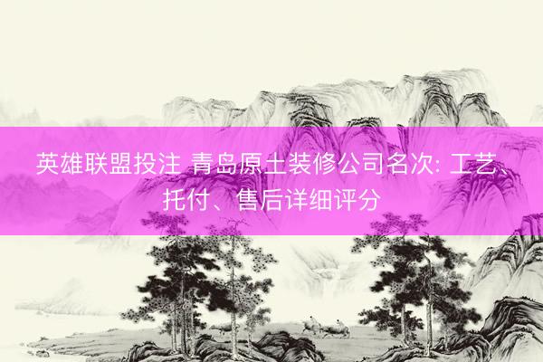英雄联盟投注 青岛原土装修公司名次: 工艺、托付、售后详细评分