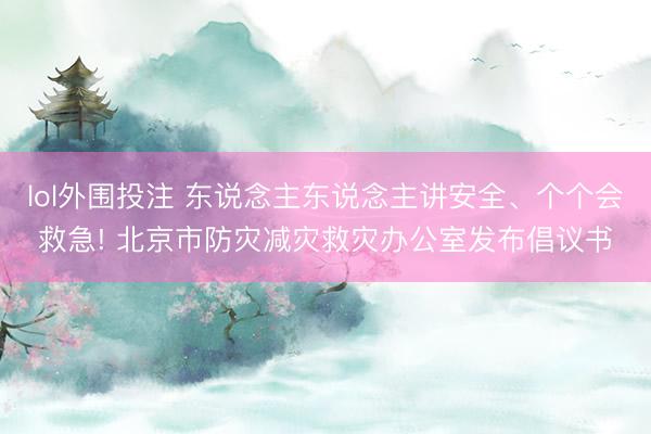 lol外围投注 东说念主东说念主讲安全、个个会救急! 北京市防灾减灾救灾办公室发布倡议书