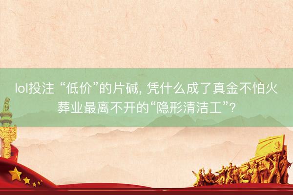 lol投注 “低价”的片碱， 凭什么成了真金不怕火葬业最离不开的“隐形清洁工”?