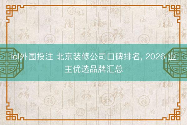 lol外围投注 北京装修公司口碑排名， 2026 业主优选品牌汇总
