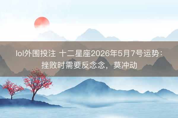 lol外围投注 十二星座2026年5月7号运势：挫败时需要反念念，莫冲动