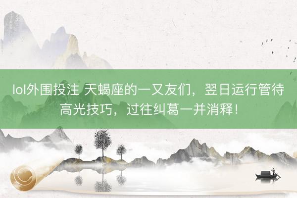 lol外围投注 天蝎座的一又友们，翌日运行管待高光技巧，过往纠葛一并消释！