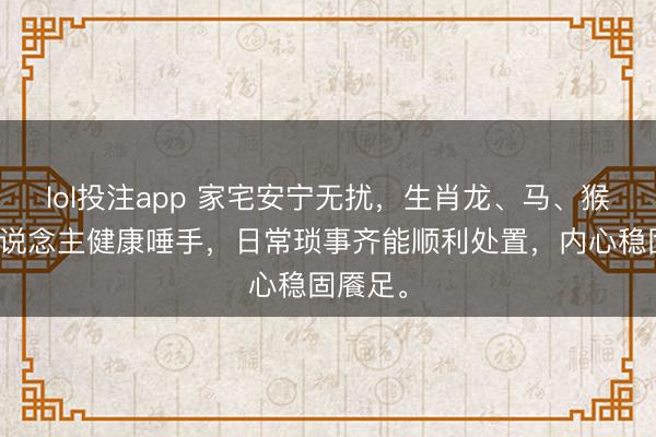 lol投注app 家宅安宁无扰，生肖龙、马、猴的家东说念主健康唾手，日常琐事齐能顺利处置，内心稳固餍足。