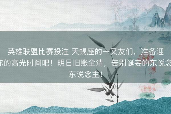 英雄联盟比赛投注 天蝎座的一又友们，准备迎接你的高光时间吧！明日旧账全清，告别诞妄的东说念主！