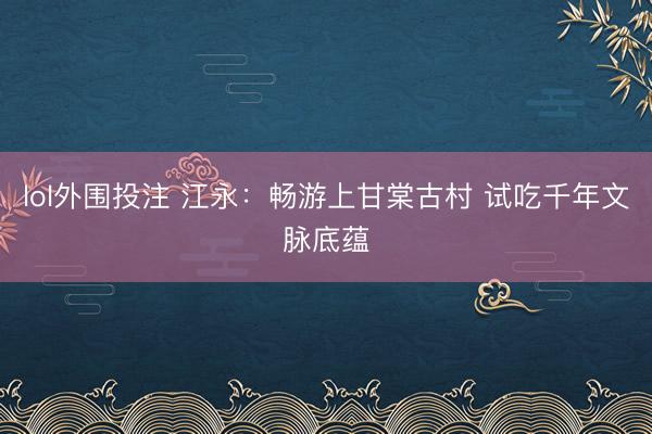 lol外围投注 江永：畅游上甘棠古村 试吃千年文脉底蕴