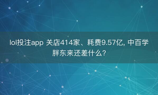 lol投注app 关店414家、耗费9.57亿， 中百学胖东来还差什么?