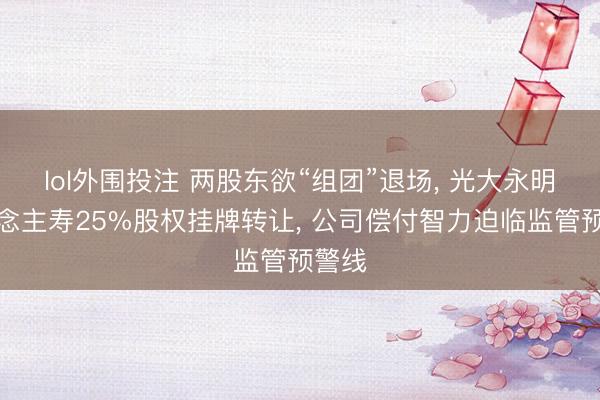 lol外围投注 两股东欲“组团”退场， 光大永明东说念主寿25%股权挂牌转让， 公司偿付智力迫临监管预警线