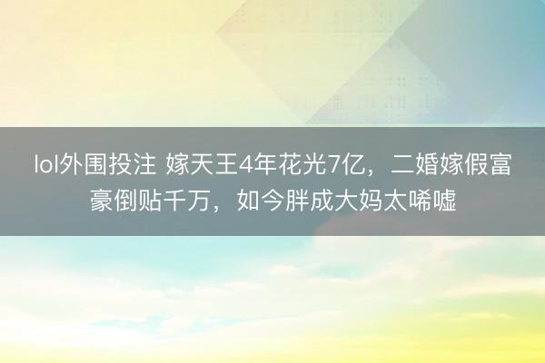 lol外围投注 嫁天王4年花光7亿，二婚嫁假富豪倒贴千万，如今胖成大妈太唏嘘