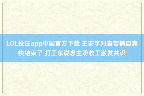 LOL投注app中国官方下载 王安宇对章若楠自满快结束了 打工东说念主盼收工激发共识