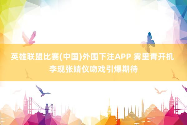 英雄联盟比赛(中国)外围下注APP 雾里青开机 李现张婧仪吻戏引爆期待