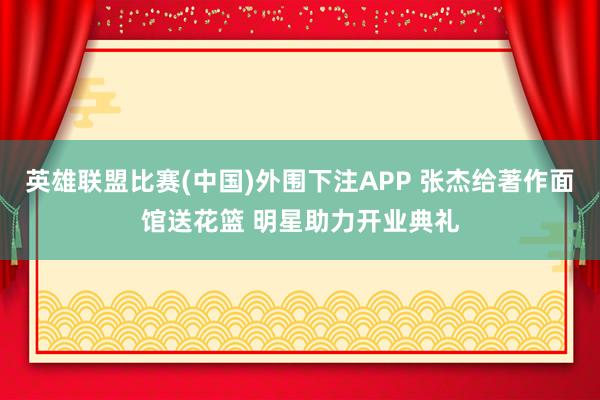 英雄联盟比赛(中国)外围下注APP 张杰给著作面馆送花篮 明星助力开业典礼