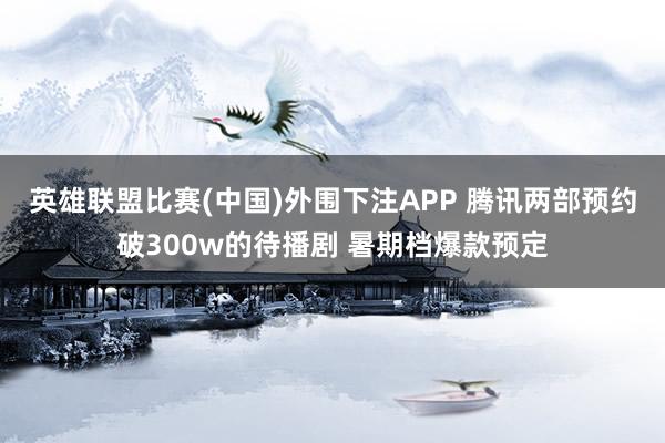 英雄联盟比赛(中国)外围下注APP 腾讯两部预约破300w的待播剧 暑期档爆款预定