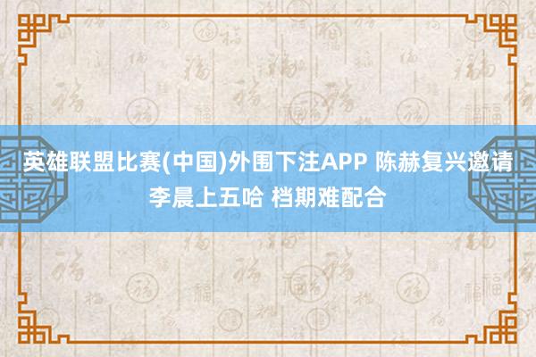 英雄联盟比赛(中国)外围下注APP 陈赫复兴邀请李晨上五哈 档期难配合