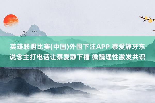 英雄联盟比赛(中国)外围下注APP 蔡爱静牙东说念主打电话让蔡爱静下播 微醺理性激发共识