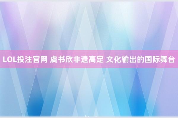 LOL投注官网 虞书欣非遗高定 文化输出的国际舞台
