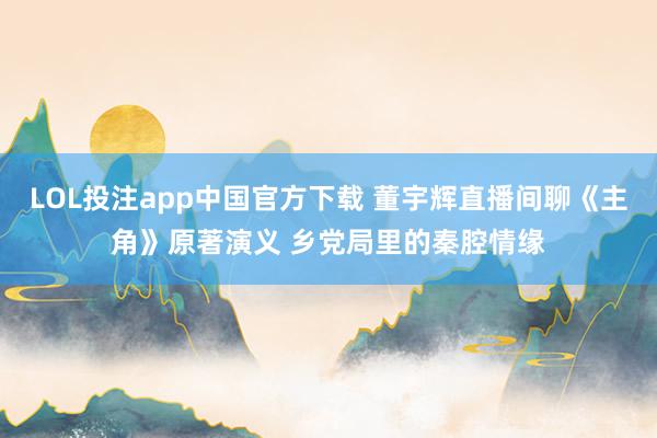 LOL投注app中国官方下载 董宇辉直播间聊《主角》原著演义 乡党局里的秦腔情缘
