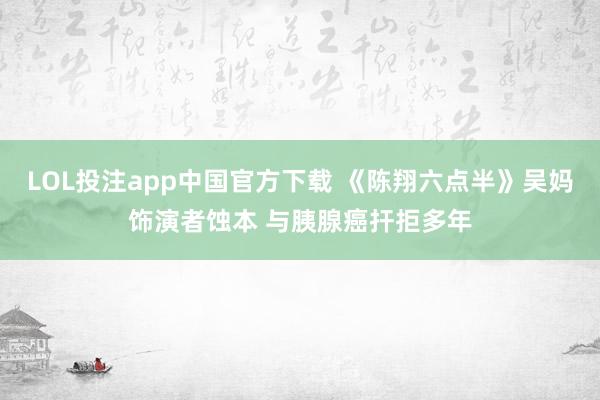 LOL投注app中国官方下载 《陈翔六点半》吴妈饰演者蚀本 与胰腺癌扞拒多年