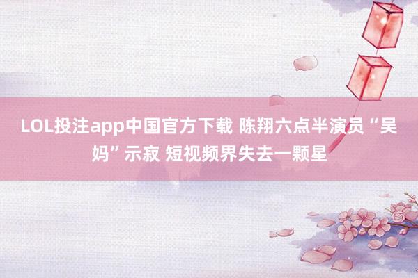 LOL投注app中国官方下载 陈翔六点半演员“吴妈”示寂 短视频界失去一颗星