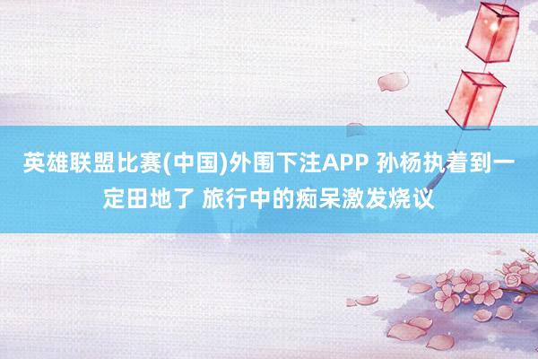 英雄联盟比赛(中国)外围下注APP 孙杨执着到一定田地了 旅行中的痴呆激发烧议