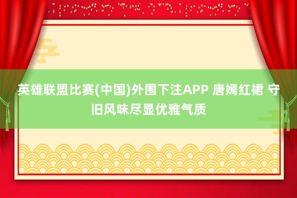 英雄联盟比赛(中国)外围下注APP 唐嫣红裙 守旧风味尽显优雅气质