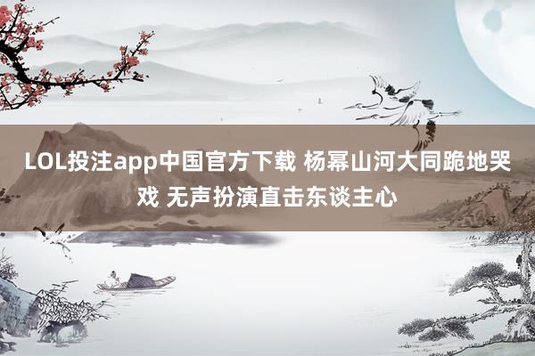 LOL投注app中国官方下载 杨幂山河大同跪地哭戏 无声扮演直击东谈主心