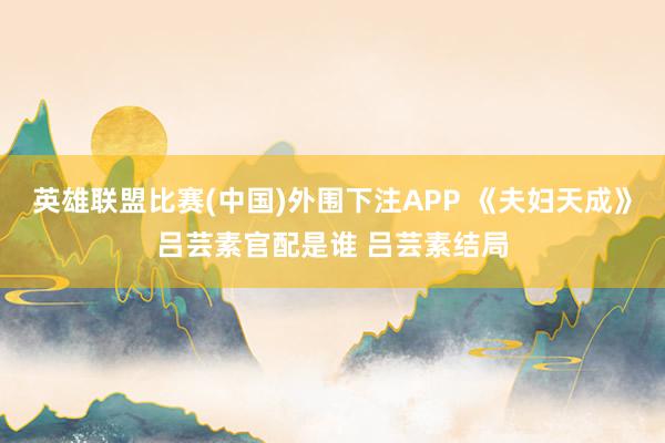 英雄联盟比赛(中国)外围下注APP 《夫妇天成》吕芸素官配是谁 吕芸素结局