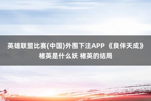 英雄联盟比赛(中国)外围下注APP 《良伴天成》楮英是什么妖 楮英的结局