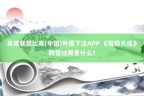 英雄联盟比赛(中国)外围下注APP 《鸳侣天成》阿笙结局是什么?