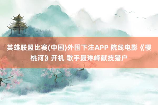 英雄联盟比赛(中国)外围下注APP 院线电影《樱桃河》开机 歌手聂琳峰献技猎户