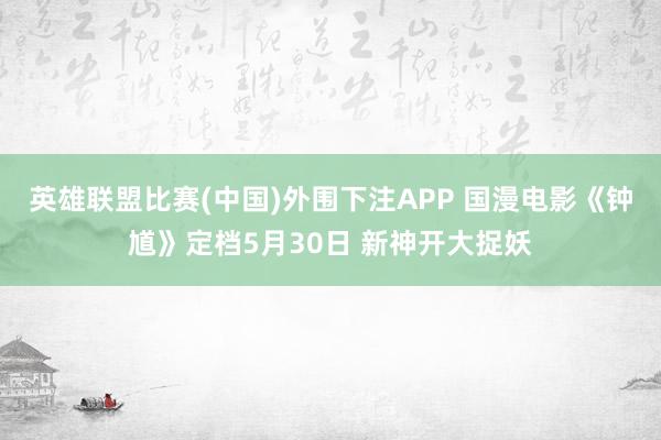英雄联盟比赛(中国)外围下注APP 国漫电影《钟馗》定档5月30日 新神开大捉妖