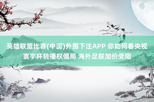 英雄联盟比赛(中国)外围下注APP 你如何看央视寰宇杯转播权僵局 海外足联加价受阻