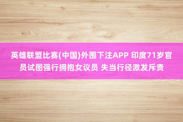 英雄联盟比赛(中国)外围下注APP 印度71岁官员试图强行拥抱女议员 失当行径激发斥责