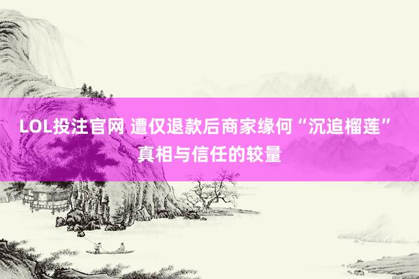 LOL投注官网 遭仅退款后商家缘何“沉追榴莲” 真相与信任的较量
