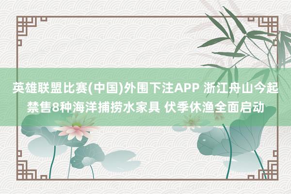 英雄联盟比赛(中国)外围下注APP 浙江舟山今起禁售8种海洋捕捞水家具 伏季休渔全面启动