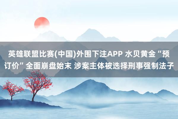 英雄联盟比赛(中国)外围下注APP 水贝黄金“预订价”全面崩盘始末 涉案主体被选择刑事强制法子