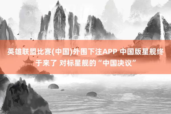 英雄联盟比赛(中国)外围下注APP 中国版星舰终于来了 对标星舰的“中国决议”