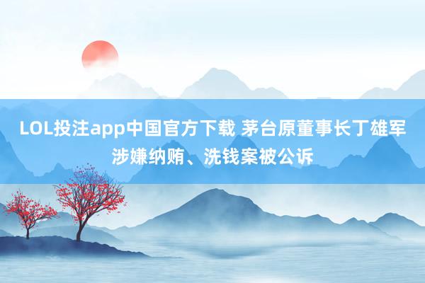 LOL投注app中国官方下载 茅台原董事长丁雄军涉嫌纳贿、洗钱案被公诉